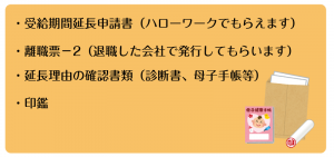 ・受給期間延長申請書（ハローワークでもらえます） ・離職票－2（退職した会社で発行してもらいます） ・延長理由の確認書類（診断書、母子手帳等） ・印鑑