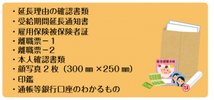 ・延長理由の確認書類 ・受給期間延長通知書 ・雇用保険被保険者証 ・離職票－１ ・離職票―２ ・本人確認書類 ・顔写真2枚（300㎜×250㎜） ・印鑑 ・通帳等銀行口座のわかるもの